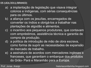 05 (UEA/2011/BRANCO)
   a) a implantação de legislação que visava integrar
      colonos e indígenas, com sérias consequências
      para os últimos.
   b) a aliança com os jesuítas, encarregados de
      converter os índios e obrigá-los a trabalhar nas
      plantações de algodão e alimentos.
   c) o incentivo aos pequenos produtores, que contavam
      com empréstimos, assistência técnica e garantia de
      compra da produção.
   d) a política de introdução de mão de obra escrava,
      como forma de suprir as necessidades de expansão
      do mercado de trabalho.
   e) a assinatura de acordos com mercadores ingleses e
      franceses, que garantiam o embarque dos produtos
      do Grão- Pará e Maranhão para a Europa.
Prof. Jonas Araújo                   historiacomfarinha.blogspot.com
 