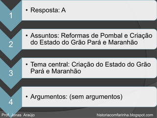 • Resposta: A
   1

             • Assuntos: Reformas de Pombal e Criação
   2           do Estado do Grão Pará e Maranhão


             • Tema central: Criação do Estado do Grão
   3           Pará e Maranhão


             • Argumentos: (sem argumentos)
   4
Prof. Jonas Araújo                  historiacomfarinha.blogspot.com
 