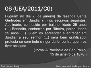 06 (UEA/2011/CG)
   Fugiram no dia 7 [de janeiro] da fazenda Santa
   Gertrudes em Jundiaí (...) os escravos seguintes:
   Apolinário, conhecido por baiano, idade 25 anos
   (...) Benedito, conhecido por Ribeiro, pardo, idade
   25 anos (...) Quem os apreender e entregar em
   Jundiaí a seu senhor (...) será bem gratificado;
   protesta-se com todo o rigor da lei contra quem os
   tiver acoitado.
                      (Jornal A Província de São Paulo,
                                 15 de janeiro de 1878.)


Prof. Jonas Araújo                  historiacomfarinha.blogspot.com
 