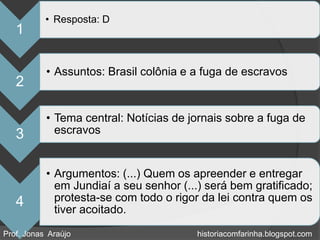 • Resposta: D
   1

           • Assuntos: Brasil colônia e a fuga de escravos
   2

           • Tema central: Notícias de jornais sobre a fuga de
   3         escravos


           • Argumentos: (...) Quem os apreender e entregar
             em Jundiaí a seu senhor (...) será bem gratificado;
   4         protesta-se com todo o rigor da lei contra quem os
             tiver acoitado.

Prof. Jonas Araújo                       historiacomfarinha.blogspot.com
 