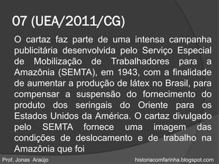 07 (UEA/2011/CG)
    O cartaz faz parte de uma intensa campanha
    publicitária desenvolvida pelo Serviço Especial
    de Mobilização de Trabalhadores para a
    Amazônia (SEMTA), em 1943, com a finalidade
    de aumentar a produção de látex no Brasil, para
    compensar a suspensão do fornecimento do
    produto dos seringais do Oriente para os
    Estados Unidos da América. O cartaz divulgado
    pelo SEMTA fornece uma imagem das
    condições de deslocamento e de trabalho na
    Amazônia que foi
Prof. Jonas Araújo              historiacomfarinha.blogspot.com
 