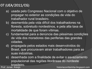 07 (UEA/2011/CG)
    a) usada pelo Congresso Nacional com o objetivo de
       propagar no exterior as condições de vida do
       trabalhador rural brasileiro.
    b) desmentida pela vida difícil dos trabalhadores na
       floresta, sobretudo nordestinos, e pela alta taxa de
       mortalidade de que foram vítimas.
    c) fundamental para a denúncia das péssimas condições
       de vida dos moradores das periferias das grandes
       cidades.
    d) propagada pelos estados mais desenvolvidos do
       Brasil, que procuravam atrair trabalhadores para as
       suas indústrias.
    e) desenhada com a finalidade de evitar o esvaziamento
       populacional das regiões litorâneas do nordeste
       brasileiro.
Prof. Jonas Araújo                   historiacomfarinha.blogspot.com
 