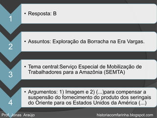 • Resposta: B
   1

            • Assuntos: Exploração da Borracha na Era Vargas.
   2

            • Tema central:Serviço Especial de Mobilização de
              Trabalhadores para a Amazônia (SEMTA)
   3

            • Argumentos: 1) Imagem e 2) (...)para compensar a
              suspensão do fornecimento do produto dos seringais
   4          do Oriente para os Estados Unidos da América (...)

Prof. Jonas Araújo                        historiacomfarinha.blogspot.com
 