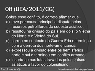 08 (UEA/2011/CG)
    Sobre esse conflito, é correto afirmar que
    a) teve por causa principal a disputa pelos
       recursos petrolíferos do sudeste asiático.
    b) resultou na divisão do país em dois, o Vietnã
       do Norte e o Vietnã do Sul.
    c) correu no contexto da Guerra Fria e terminou
       com a derrota dos norte-americanos.
    d) expressou a divisão entre os hemisférios
       norte e sul e terminou em conflito armado.
    e) inseriu-se nas lutas travadas pelos países
       asiáticos a favor do colonialismo.
Prof. Jonas Araújo               historiacomfarinha.blogspot.com
 