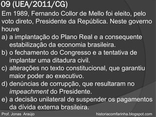 09 (UEA/2011/CG)
Em 1989, Fernando Collor de Mello foi eleito, pelo
voto direto, Presidente da República. Neste governo
houve
a) a implantação do Plano Real e a consequente
   estabilização da economia brasileira.
b) o fechamento do Congresso e a tentativa de
   implantar uma ditadura civil.
c) alterações no texto constitucional, que garantiu
   maior poder ao executivo.
d) denúncias de corrupção, que resultaram no
   impeachment do Presidente.
e) a decisão unilateral de suspender os pagamentos
   da dívida externa brasileira.
Prof. Jonas Araújo             historiacomfarinha.blogspot.com
 