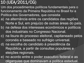 10 (UEA/2011/CG)
Um dos procedimentos políticos fundamentais para o
funcionamento da Primeira República no Brasil foi a
Política dos Governadores, que consistia
a) na alternância entre os candidatos das regiões
   Norte e Sul, em prejuízo de outras áreas do país.
b) na defesa dos interesses econômicos e políticos
   dos industriais no Congresso Nacional.
c) na lisura do processo eleitoral, capitaneado pelos
   coronéis e baseado no sufrágio universal.
d) na escolha do candidato à presidência da
   República, a partir de consultas populares e
   eleições regionais.
e) no acordo entre o poder executivo federal e as
   oligarquias que dominavam a política estadual.
 