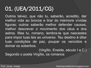 01. (UEA/2011/CG)
   Outros talvez, que não tu, saberão, acredito, dar
   melhor vida ao bronze e tirar do mármore vívidas
   figuras; outros saberão melhor defender causas,
   melhor descrever o movimento dos céus e dos
   astros. Mas tu, romano, lembra-te que nascestes
   para impor tuas leis ao universo. Teu destino é ditar
   tuas condições de paz, poupar os vencidos e
   domar os soberbos.
                         (Virgílio. Eneida, século I a.C.)
   Segundo o poeta Virgílio, os romanos


Prof. Jonas Araújo                   historiacomfarinha.blogspot.com
 