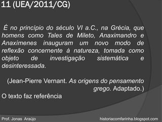 11 (UEA/2011/CG)

 É no princípio do século VI a.C., na Grécia, que
homens como Tales de Mileto, Anaximandro e
Anaxímenes inauguram um novo modo de
reflexão concernente à natureza, tomada como
objeto    de     investigação    sistemática    e
desinteressada.

 (Jean-Pierre Vernant. As origens do pensamento
                               grego. Adaptado.)
O texto faz referência


Prof. Jonas Araújo               historiacomfarinha.blogspot.com
 