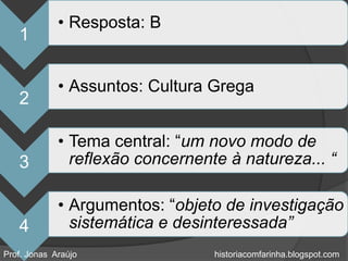 • Resposta: B
   1

             • Assuntos: Cultura Grega
   2

             • Tema central: “um novo modo de
   3           reflexão concernente à natureza... “

             • Argumentos: “objeto de investigação
   4           sistemática e desinteressada”
Prof. Jonas Araújo                historiacomfarinha.blogspot.com
 