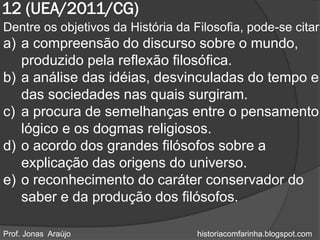 12 (UEA/2011/CG)
Dentre os objetivos da História da Filosofia, pode-se citar
a) a compreensão do discurso sobre o mundo,
   produzido pela reflexão filosófica.
b) a análise das idéias, desvinculadas do tempo e
   das sociedades nas quais surgiram.
c) a procura de semelhanças entre o pensamento
   lógico e os dogmas religiosos.
d) o acordo dos grandes filósofos sobre a
   explicação das origens do universo.
e) o reconhecimento do caráter conservador do
   saber e da produção dos filósofos.

Prof. Jonas Araújo                  historiacomfarinha.blogspot.com
 
