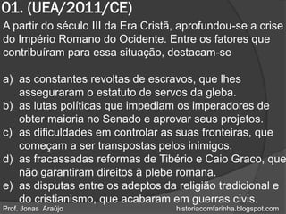 01. (UEA/2011/CE)
A partir do século III da Era Cristã, aprofundou-se a crise
do Império Romano do Ocidente. Entre os fatores que
contribuíram para essa situação, destacam-se

a) as constantes revoltas de escravos, que lhes
   asseguraram o estatuto de servos da gleba.
b) as lutas políticas que impediam os imperadores de
   obter maioria no Senado e aprovar seus projetos.
c) as dificuldades em controlar as suas fronteiras, que
   começam a ser transpostas pelos inimigos.
d) as fracassadas reformas de Tibério e Caio Graco, que
   não garantiram direitos à plebe romana.
e) as disputas entre os adeptos da religião tradicional e
   do cristianismo, que acabaram em guerras civis.
Prof. Jonas Araújo                  historiacomfarinha.blogspot.com
 