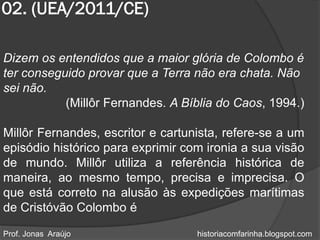 02. (UEA/2011/CE)

Dizem os entendidos que a maior glória de Colombo é
ter conseguido provar que a Terra não era chata. Não
sei não.
           (Millôr Fernandes. A Bíblia do Caos, 1994.)

Millôr Fernandes, escritor e cartunista, refere-se a um
episódio histórico para exprimir com ironia a sua visão
de mundo. Millôr utiliza a referência histórica de
maneira, ao mesmo tempo, precisa e imprecisa. O
que está correto na alusão às expedições marítimas
de Cristóvão Colombo é

Prof. Jonas Araújo                 historiacomfarinha.blogspot.com
 