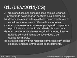 01. (UEA/2011/CG)
   a) eram pacíficos nas suas relações com os vizinhos,
     procurando solucionar os conflitos pela diplomacia.
   b) desconheciam as artes plásticas, como a pintura e a
      escultura, a retórica e a ciência da astronomia.
   c) eram tolerantes internamente, protegendo os plebeus
      e proibindo a exploração da mão de obra escrava.
   d) eram senhores de si mesmos, dominadores, livres e
      guiados por sentimentos de severidade e de
      qualidades morais.
   e) evitavam desenvolver relações comerciais com outras
      cidades, temendo enfraquecer-se militarmente.



Prof. Jonas Araújo                    historiacomfarinha.blogspot.com
 