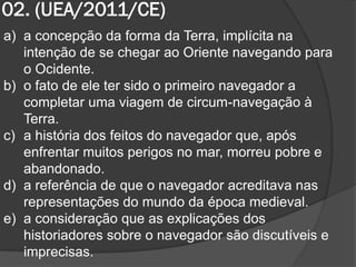 02. (UEA/2011/CE)
a) a concepção da forma da Terra, implícita na
   intenção de se chegar ao Oriente navegando para
   o Ocidente.
b) o fato de ele ter sido o primeiro navegador a
   completar uma viagem de circum-navegação à
   Terra.
c) a história dos feitos do navegador que, após
   enfrentar muitos perigos no mar, morreu pobre e
   abandonado.
d) a referência de que o navegador acreditava nas
   representações do mundo da época medieval.
e) a consideração que as explicações dos
   historiadores sobre o navegador são discutíveis e
   imprecisas.
 
