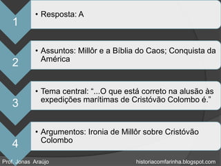 • Resposta: A
   1

            • Assuntos: Millôr e a Bíblia do Caos; Conquista da
              América
   2

            • Tema central: “...O que está correto na alusão às
              expedições marítimas de Cristóvão Colombo é.”
   3

            • Argumentos: Ironia de Millôr sobre Cristóvão
              Colombo
   4
Prof. Jonas Araújo                      historiacomfarinha.blogspot.com
 