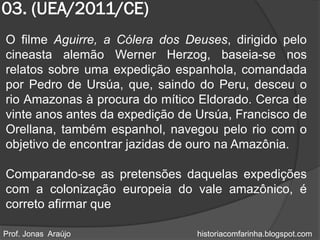 03. (UEA/2011/CE)
O filme Aguirre, a Cólera dos Deuses, dirigido pelo
cineasta alemão Werner Herzog, baseia-se nos
relatos sobre uma expedição espanhola, comandada
por Pedro de Ursúa, que, saindo do Peru, desceu o
rio Amazonas à procura do mítico Eldorado. Cerca de
vinte anos antes da expedição de Ursúa, Francisco de
Orellana, também espanhol, navegou pelo rio com o
objetivo de encontrar jazidas de ouro na Amazônia.

Comparando-se as pretensões daquelas expedições
com a colonização europeia do vale amazônico, é
correto afirmar que

Prof. Jonas Araújo               historiacomfarinha.blogspot.com
 
