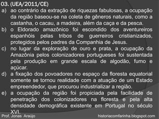 03. (UEA/2011/CE)
a) ao contrário da extração de riquezas fabulosas, a ocupação
   da região baseou-se na coleta de gêneros naturais, como a
   castanha, o cacau, a madeira, além da caça e da pesca.
b) o Eldorado amazônico foi escondido dos aventureiros
   espanhóis pelas tribos de guerreiros cristianizados,
   protegidos pelos padres da Companhia de Jesus.
c) no lugar da exploração de ouro e prata, a ocupação da
   Amazônia pelos colonizadores portugueses foi sustentada
   pela produção em grande escala de algodão, fumo e
   açúcar.
d) a fixação dos povoadores no espaço da floresta equatorial
   somente se tornou realidade com a atuação de um Estado
   empreendedor, que procurou industrializar a região.
e) a ocupação da região foi propiciada pela facilidade de
   penetração dos colonizadores na floresta e pela alta
   densidade demográfica existente em Portugal no século
   XVI.
Prof. Jonas Araújo                    historiacomfarinha.blogspot.com
 
