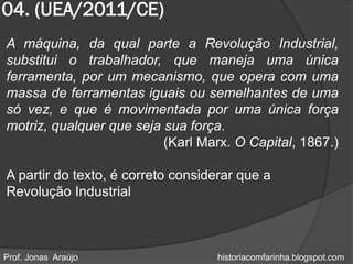 04. (UEA/2011/CE)
A máquina, da qual parte a Revolução Industrial,
substitui o trabalhador, que maneja uma única
ferramenta, por um mecanismo, que opera com uma
massa de ferramentas iguais ou semelhantes de uma
só vez, e que é movimentada por uma única força
motriz, qualquer que seja sua força.
                          (Karl Marx. O Capital, 1867.)

A partir do texto, é correto considerar que a
Revolução Industrial



Prof. Jonas Araújo                 historiacomfarinha.blogspot.com
 