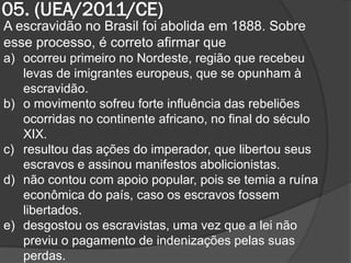 05. (UEA/2011/CE)
A escravidão no Brasil foi abolida em 1888. Sobre
esse processo, é correto afirmar que
a) ocorreu primeiro no Nordeste, região que recebeu
   levas de imigrantes europeus, que se opunham à
   escravidão.
b) o movimento sofreu forte influência das rebeliões
   ocorridas no continente africano, no final do século
   XIX.
c) resultou das ações do imperador, que libertou seus
   escravos e assinou manifestos abolicionistas.
d) não contou com apoio popular, pois se temia a ruína
   econômica do país, caso os escravos fossem
   libertados.
e) desgostou os escravistas, uma vez que a lei não
   previu o pagamento de indenizações pelas suas
   perdas.
 