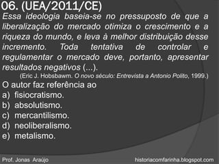 06. (UEA/2011/CE)
Essa ideologia baseia-se no pressuposto de que a
liberalização do mercado otimiza o crescimento e a
riqueza do mundo, e leva à melhor distribuição desse
incremento. Toda tentativa de controlar e
regulamentar o mercado deve, portanto, apresentar
resultados negativos (...).
      (Eric J. Hobsbawm. O novo século: Entrevista a Antonio Polito, 1999.)
O autor faz referência ao
a) fisiocratismo.
b) absolutismo.
c) mercantilismo.
d) neoliberalismo.
e) metalismo.

Prof. Jonas Araújo                              historiacomfarinha.blogspot.com
 