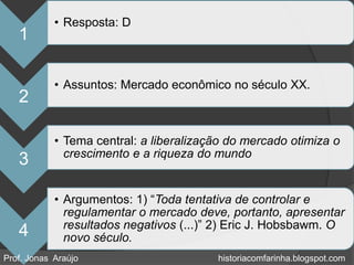 • Resposta: D
   1

            • Assuntos: Mercado econômico no século XX.
   2

            • Tema central: a liberalização do mercado otimiza o
              crescimento e a riqueza do mundo
   3

            • Argumentos: 1) “Toda tentativa de controlar e
              regulamentar o mercado deve, portanto, apresentar
              resultados negativos (...)” 2) Eric J. Hobsbawm. O
   4          novo século.
Prof. Jonas Araújo                       historiacomfarinha.blogspot.com
 