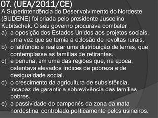 07. (UEA/2011/CE)
A Superintendência do Desenvolvimento do Nordeste
(SUDENE) foi criada pelo presidente Juscelino
Kubitschek. O seu governo procurava combater
a) a oposição dos Estados Unidos aos projetos sociais,
   uma vez que se temia a eclosão de revoltas rurais.
b) o latifúndio e realizar uma distribuição de terras, que
   contemplasse as famílias de retirantes.
c) a penúria, em uma das regiões que, na época,
   ostentava elevados índices de pobreza e de
   desigualdade social.
d) o crescimento da agricultura de subsistência,
   incapaz de garantir a sobrevivência das famílias
   pobres.
e) a passividade do camponês da zona da mata
   nordestina, controlado politicamente pelos usineiros.
 
