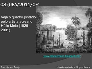 08 (UEA/2011/CE)

Veja o quadro pintado
pelo artista acreano
Hélio Melo (1926-
2001).




                        (www.almaacreana.blogspot.com)



Prof. Jonas Araújo                historiacomfarinha.blogspot.com
 