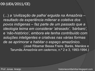 09 (UEA/2011/CE)


 (...) a „civilização de palha‟ erguida na Amazônia –
 resultado da experiência milenar e coletiva dos
 povos indígenas – faz parte de um passado que a
 ideologia teima em considerar „atrasado‟, „bárbaro‟,
 e „não-histórico‟, embora ele tenha contribuído com
 soluções inteligentes e criativas nas várias formas
 de se aprimorar e habitar o espaço amazônico.
                (José Ribamar Bessa Freire. Barés, Manáos e
        Tarumãs.Amazônia em cadernos, n.º 2 e 3, 1993-1994.)




Prof. Jonas Araújo                     historiacomfarinha.blogspot.com
 