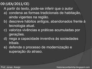 09 (UEA/2011/CE)
  A partir do texto, pode-se inferir que o autor
  a) condena as formas tradicionais de habitação,
     ainda vigentes na região.
  b) descreve hábitos antigos, abandonados frente à
     tecnologia atual.
  c) valoriza vivências e práticas acumuladas por
     gerações.
  d) nega a capacidade inventiva às sociedades
     tribais.
  e) defende o processo de modernização e
     superação do atraso.



Prof. Jonas Araújo               historiacomfarinha.blogspot.com
 