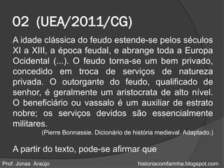 02 (UEA/2011/CG)
   A idade clássica do feudo estende-se pelos séculos
   XI a XIII, a época feudal, e abrange toda a Europa
   Ocidental (...). O feudo torna-se um bem privado,
   concedido em troca de serviços de natureza
   privada. O outorgante do feudo, qualificado de
   senhor, é geralmente um aristocrata de alto nível.
   O beneficiário ou vassalo é um auxiliar de estrato
   nobre; os serviços devidos são essencialmente
   militares.
               (Pierre Bonnassie. Dicionário de história medieval. Adaptado.)

   A partir do texto, pode-se afirmar que
Prof. Jonas Araújo                               historiacomfarinha.blogspot.com
 