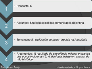 • Resposta: C
   1

            • Assuntos: Situação social das comunidades ribeirinha .
   2

            • Tema central: „civilização de palha‟ erguida na Amazônia
   3

            • Argumentos: 1) resultado da experiência milenar e coletiva
              dos povos indígenas / 2) A ideologia insiste em chamar de
   4          não histórico

Prof. Jonas Araújo                           historiacomfarinha.blogspot.com
 