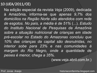 10 (UEA/2011/CE)
  Na edição especial da revista Veja (2009), dedicada
  à Amazônia, informa-se que apenas 9,7% dos
  domicílios na Região Norte são atendidos com rede
  de esgotos. No país, a média é de 51% (...). Estudo
  do Instituto Nacional de Pesquisas da Amazônia
  sobre a situação nutricional de crianças em idade
  pré-escolar no Estado do Amazonas concluiu que
  10% das crianças da capital são desnutridas, no
  interior sobe para 23% e nas comunidades à
  margem do Rio Negro, onde a quantidade de
  peixes é menor, chega a 35%.
                              (www.veja.abril.com.br.)

Prof. Jonas Araújo                 historiacomfarinha.blogspot.com
 