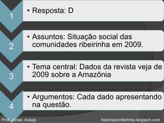 • Resposta: D
   1

             • Assuntos: Situação social das
   2           comunidades ribeirinha em 2009.

             • Tema central: Dados da revista veja de
   3           2009 sobre a Amazônia

             • Argumentos: Cada dado apresentando
   4           na questão.
Prof. Jonas Araújo                historiacomfarinha.blogspot.com
 
