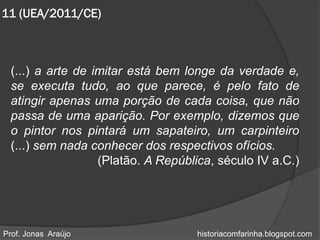 11 (UEA/2011/CE)



 (...) a arte de imitar está bem longe da verdade e,
 se executa tudo, ao que parece, é pelo fato de
 atingir apenas uma porção de cada coisa, que não
 passa de uma aparição. Por exemplo, dizemos que
 o pintor nos pintará um sapateiro, um carpinteiro
 (...) sem nada conhecer dos respectivos ofícios.
                  (Platão. A República, século IV a.C.)




Prof. Jonas Araújo                 historiacomfarinha.blogspot.com
 
