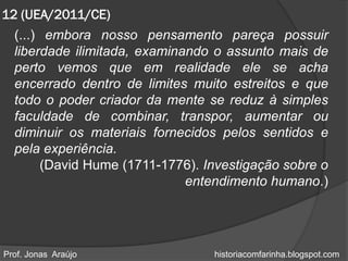 12 (UEA/2011/CE)
  (...) embora nosso pensamento pareça possuir
  liberdade ilimitada, examinando o assunto mais de
  perto vemos que em realidade ele se acha
  encerrado dentro de limites muito estreitos e que
  todo o poder criador da mente se reduz à simples
  faculdade de combinar, transpor, aumentar ou
  diminuir os materiais fornecidos pelos sentidos e
  pela experiência.
       (David Hume (1711-1776). Investigação sobre o
                              entendimento humano.)




Prof. Jonas Araújo               historiacomfarinha.blogspot.com
 