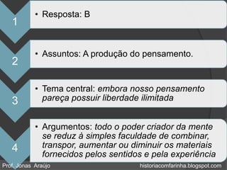 • Resposta: B
   1

            • Assuntos: A produção do pensamento.
   2

            • Tema central: embora nosso pensamento
   3          pareça possuir liberdade ilimitada


            • Argumentos: todo o poder criador da mente
              se reduz à simples faculdade de combinar,
   4          transpor, aumentar ou diminuir os materiais
              fornecidos pelos sentidos e pela experiência
Prof. Jonas Araújo                    historiacomfarinha.blogspot.com
 