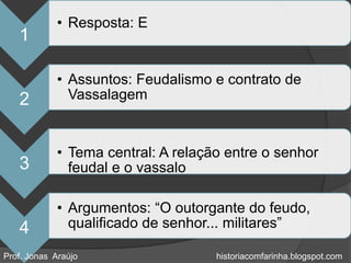 • Resposta: E
   1

             • Assuntos: Feudalismo e contrato de
   2           Vassalagem


             • Tema central: A relação entre o senhor
   3           feudal e o vassalo

             • Argumentos: “O outorgante do feudo,
   4           qualificado de senhor... militares”

Prof. Jonas Araújo                   historiacomfarinha.blogspot.com
 