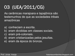 03 (UEA/2011/CG)
   As cerâmicas marajoara e tapajônica são
   testemunhos de que as sociedades tribais
   amazônicas

   a)   conheciam a escrita.
   b)   eram divididas em classes sociais.
   c)   eram pré-coloniais.
   d)   eram cristianizadas pelos jesuítas.
   e)   eram da época do bronze.



Prof. Jonas Araújo                   historiacomfarinha.blogspot.com
 