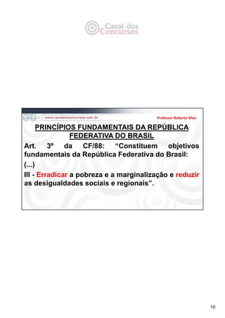 10
PRINCÍPIOS FUNDAMENTAIS DA REPÚBLICA
FEDERATIVA DO BRASIL
Art. 3º da CF/88: “Constituem objetivos
fundamentais da República Federativa do Brasil:
(...)
III - Erradicar a pobreza e a marginalização e reduzir
as desigualdades sociais e regionais”.
Professor Roberto Silva
 