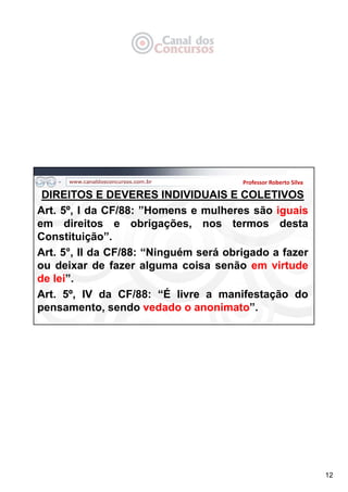 12
DIREITOS E DEVERES INDIVIDUAIS E COLETIVOS
Art. 5º, I da CF/88: ”Homens e mulheres são iguais
em direitos e obrigações, nos termos desta
Constituição”.
Art. 5°, II da CF/88: “Ninguém será obrigado a fazer
ou deixar de fazer alguma coisa senão em virtude
de lei”.
Art. 5º, IV da CF/88: “É livre a manifestação do
pensamento, sendo vedado o anonimato”.
Professor Roberto Silva
 