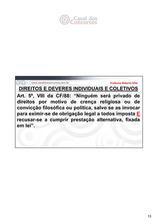 13
DIREITOS E DEVERES INDIVIDUAIS E COLETIVOS
Art. 5º, VIII da CF/88: “Ninguém será privado de
direitos por motivo de crença religiosa ou de
convicção filosófica ou política, salvo se as invocar
para eximir-se de obrigação legal a todos imposta E
recusar-se a cumprir prestação alternativa, fixada
em lei”.
Professor Roberto Silva
 