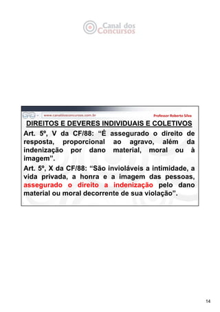 14
DIREITOS E DEVERES INDIVIDUAIS E COLETIVOS
Art. 5º, V da CF/88: “É assegurado o direito de
resposta, proporcional ao agravo, além da
indenização por dano material, moral ou à
imagem”.
Art. 5º, X da CF/88: “São invioláveis a intimidade, a
vida privada, a honra e a imagem das pessoas,
assegurado o direito a indenização pelo dano
material ou moral decorrente de sua violação”.
Professor Roberto Silva
 