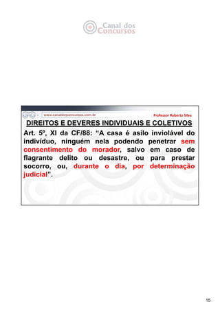 15
DIREITOS E DEVERES INDIVIDUAIS E COLETIVOS
Art. 5º, XI da CF/88: “A casa é asilo inviolável do
indivíduo, ninguém nela podendo penetrar sem
consentimento do morador, salvo em caso de
flagrante delito ou desastre, ou para prestar
socorro, ou, durante o dia, por determinação
judicial”.
Professor Roberto Silva
 