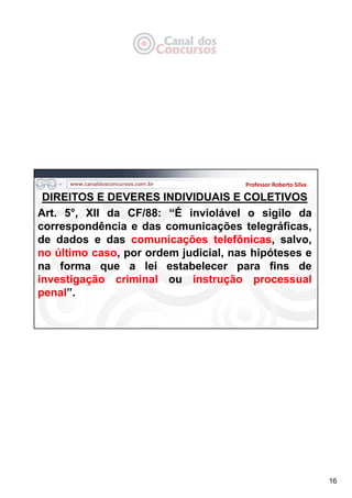 16
DIREITOS E DEVERES INDIVIDUAIS E COLETIVOS
Art. 5°, XII da CF/88: “É inviolável o sigilo da
correspondência e das comunicações telegráficas,
de dados e das comunicações telefônicas, salvo,
no último caso, por ordem judicial, nas hipóteses e
na forma que a lei estabelecer para fins de
investigação criminal ou instrução processual
penal”.
Professor Roberto Silva
 