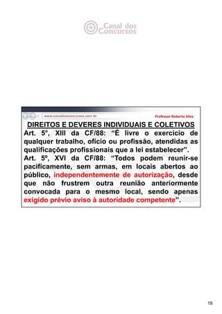 18
Professor Roberto Silva
DIREITOS E DEVERES INDIVIDUAIS E COLETIVOS
Art. 5°, XIII da CF/88: “É livre o exercício de
qualquer trabalho, ofício ou profissão, atendidas as
qualificações profissionais que a lei estabelecer”.
Art. 5º, XVI da CF/88: “Todos podem reunir-se
pacificamente, sem armas, em locais abertos ao
público, independentemente de autorização, desde
que não frustrem outra reunião anteriormente
convocada para o mesmo local, sendo apenas
exigido prévio aviso à autoridade competente”.
 