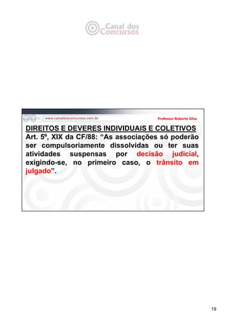 19
Professor Roberto Silva
DIREITOS E DEVERES INDIVIDUAIS E COLETIVOS
Art. 5º, XIX da CF/88: “As associações só poderão
ser compulsoriamente dissolvidas ou ter suas
atividades suspensas por decisão judicial,
exigindo-se, no primeiro caso, o trânsito em
julgado”.
 