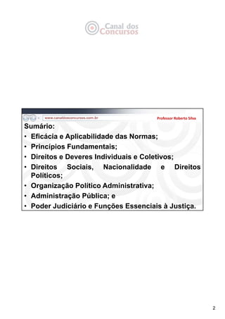 2
Sumário:
• Eficácia e Aplicabilidade das Normas;
• Princípios Fundamentais;
• Direitos e Deveres Individuais e Coletivos;
• Direitos Sociais, Nacionalidade e Direitos
Políticos;
• Organização Político Administrativa;
• Administração Pública; e
• Poder Judiciário e Funções Essenciais à Justiça.
Professor Roberto Silva
 