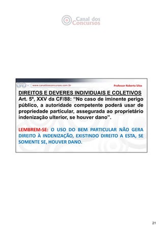 21
Professor Roberto Silva
DIREITOS E DEVERES INDIVIDUAIS E COLETIVOS
Art. 5º, XXV da CF/88: “No caso de iminente perigo
público, a autoridade competente poderá usar de
propriedade particular, assegurada ao proprietário
indenização ulterior, se houver dano”.
LEMBREM‐SE: O USO DO BEM PARTICULAR NÃO GERA
DIREITO À INDENIZAÇÃO, EXISTINDO DIREITO A ESTA, SE
SOMENTE SE, HOUVER DANO.
 