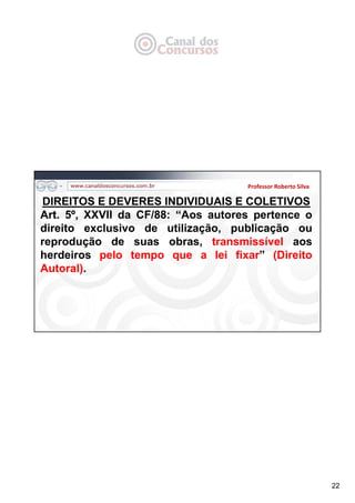 22
Professor Roberto Silva
DIREITOS E DEVERES INDIVIDUAIS E COLETIVOS
Art. 5º, XXVII da CF/88: “Aos autores pertence o
direito exclusivo de utilização, publicação ou
reprodução de suas obras, transmissível aos
herdeiros pelo tempo que a lei fixar” (Direito
Autoral).
 