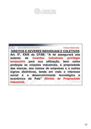 23
Professor Roberto Silva
DIREITOS E DEVERES INDIVIDUAIS E COLETIVOS
Art. 5º, XXIX da CF/88: “A lei assegurará aos
autores de inventos industriais privilégio
temporário para sua utilização, bem como
proteção às criações industriais, à propriedade
das marcas, aos nomes de empresas e a outros
signos distintivos, tendo em vista o interesse
social e o desenvolvimento tecnológico e
econômico do País” (Direito de Propriedade
Industrial).
 